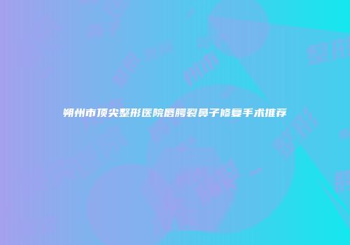 朔州市顶尖整形医院唇腭裂鼻子修复手术推荐