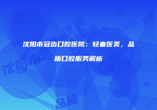 沈阳市冠齿口腔医院：轻奢医美，品质口腔服务解析