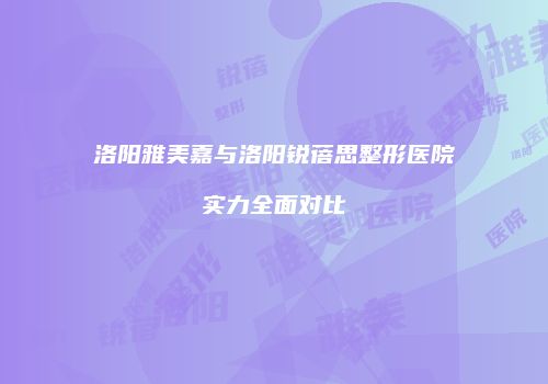 洛阳雅美嘉与洛阳锐蓓思整形医院实力全面对比
