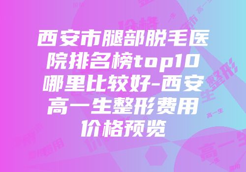 西安市腿部脱毛医院排名榜top10哪里比较好-西安高一生整形费用价格预览