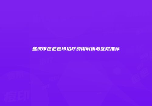 盐城市痘疤痘印治疗费用解析与医院推荐