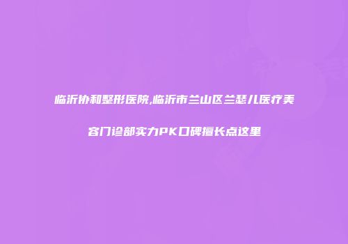 临沂协和整形医院,临沂市兰山区兰瑟儿医疗美容门诊部实力PK口碑擅长点这里