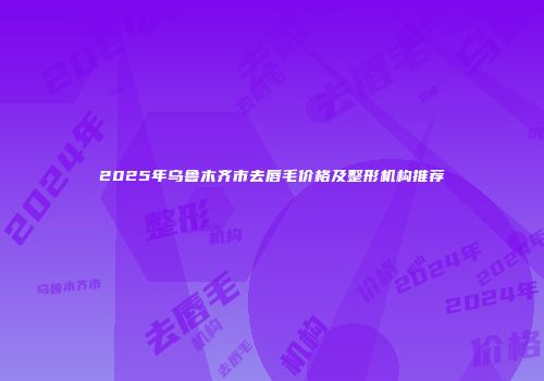2025年乌鲁木齐市去唇毛价格及整形机构推荐