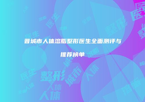 晋城市人体溶脂整形医生全面测评与推荐榜单