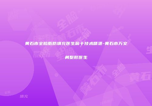 黄石市全脸脂肪填充医生前十技术精湛-黄石市万文勇整形医生