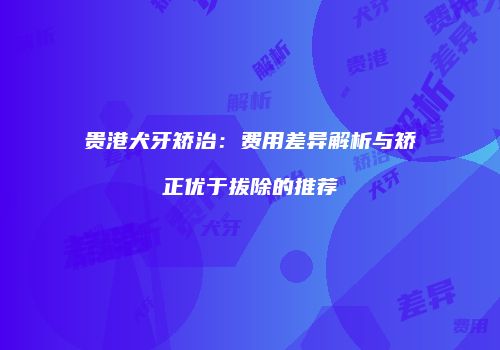 贵港犬牙矫治：费用差异解析与矫正优于拔除的推荐