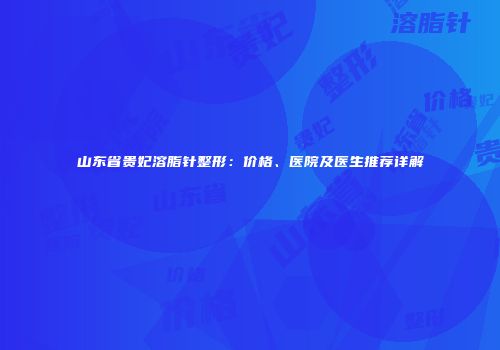 山东省贵妃溶脂针整形：价格、医院及医生推荐详解