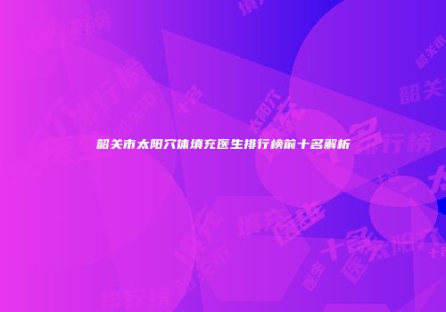 韶关市太阳穴体填充医生排行榜前十名解析