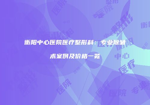 衡阳中心医院医疗整形科：专业除皱术案例及价格一览