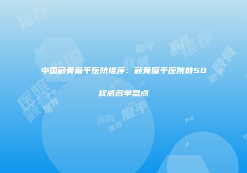 中国颧骨磨平医院推荐：颧骨磨平医院前50权威名单盘点