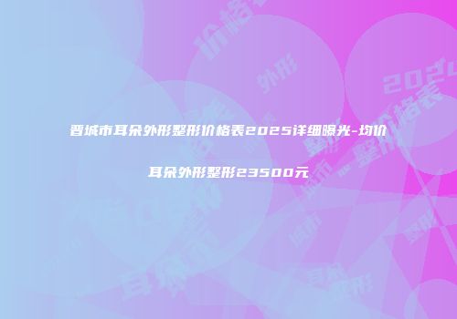 晋城市耳朵外形整形价格表2025详细曝光-均价耳朵外形整形23500元