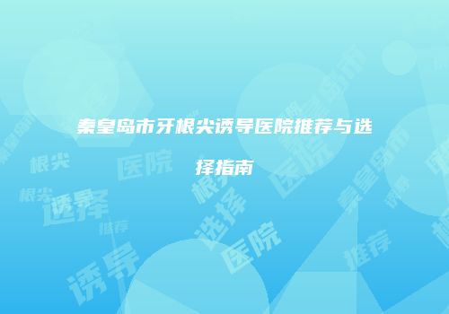 秦皇岛市牙根尖诱导医院推荐与选择指南