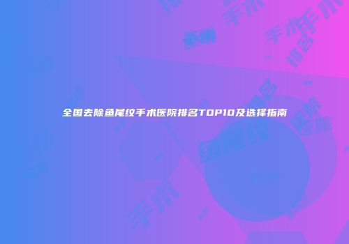 全国去除鱼尾纹手术医院排名TOP10及选择指南