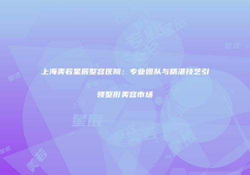 上海美若星辰整容医院：专业团队与精湛技艺引领整形美容市场