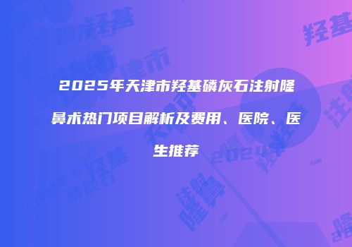 2025年天津市羟基磷灰石注射隆鼻术热门项目解析及费用、医院、医生推荐