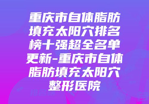 重庆市自体脂肪填充太阳穴排名榜十强超全名单更新-重庆市自体脂肪填充太阳穴整形医院