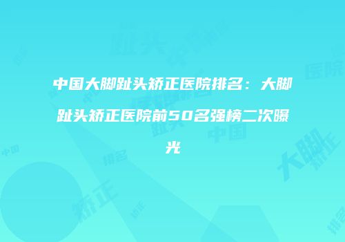 中国大脚趾头矫正医院排名：大脚趾头矫正医院前50名强榜二次曝光