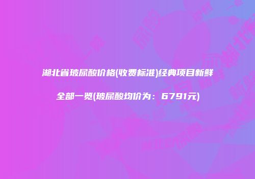 湖北省玻尿酸价格(收费标准)经典项目新鲜全部一览(玻尿酸均价为：6791元)