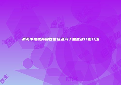 漯河市疤痕修复医生排名前十盘点及详细介绍