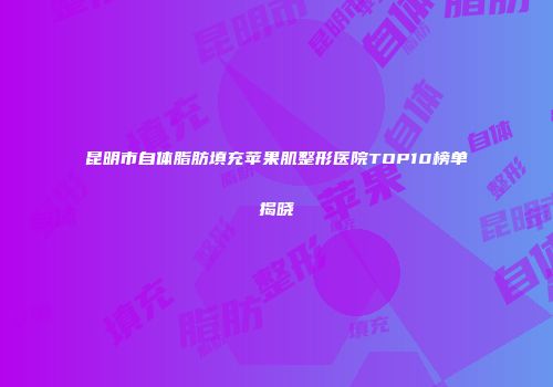 昆明市自体脂肪填充苹果肌整形医院TOP10榜单揭晓