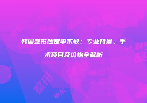 韩国整形翘楚申东敏：专业背景、手术项目及价格全解析