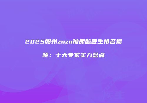 2025赣州zuzu玻尿酸医生排名揭晓：十大专家实力盘点