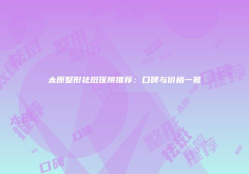 太原整形祛斑医院推荐：口碑与价格一览