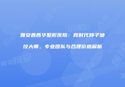 雅安鑫西华整形医院：跨时代脖子皱纹大师，专业团队与合理价格解析