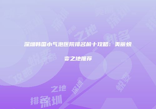 深圳韩国小气泡医院排名前十攻略：美丽蜕变之地推荐