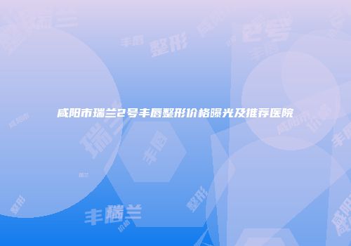 咸阳市瑞兰2号丰唇整形价格曝光及推荐医院