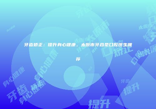牙齿矫正：提升身心健康，太原市牙合垫口腔医生推荐