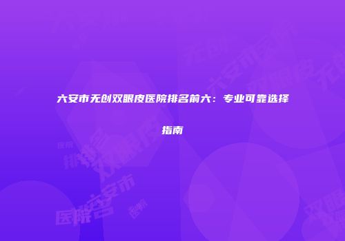 六安市无创双眼皮医院排名前六：专业可靠选择指南