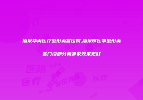 酒泉华美医疗整形美容医院,酒泉市医学整形美容门诊部分析哪家效果更好