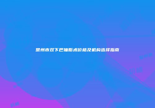 常州市双下巴抽脂术价格及机构选择指南