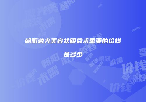 朝阳激光美容祛眼袋术需要的价钱是多少