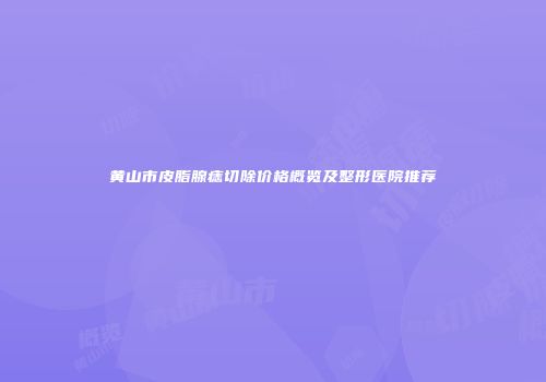 黄山市皮脂腺痣切除价格概览及整形医院推荐