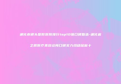 通化市额头整形医院排行top10强口碑甄选-通化宸之辉医疗美容诊所口碑实力均稳居前十