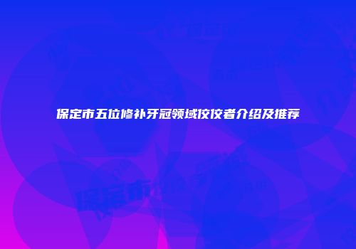 保定市五位修补牙冠领域佼佼者介绍及推荐