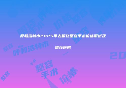 呼和浩特市2025年去眼袋整容手术价格解析及推荐医院