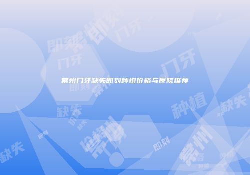 常州门牙缺失即刻种植价格与医院推荐