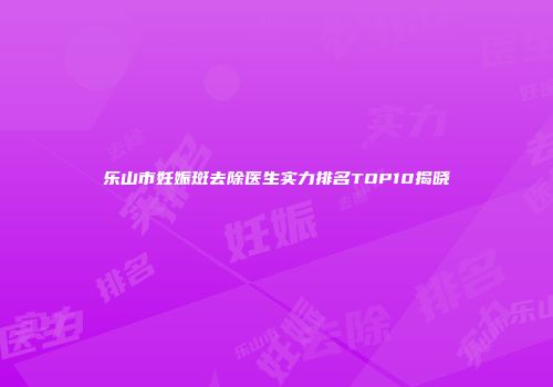乐山市妊娠斑去除医生实力排名TOP10揭晓