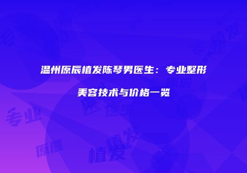温州原辰植发陈琴男医生：专业整形美容技术与价格一览