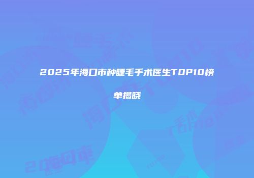 2025年海口市种睫毛手术医生TOP10榜单揭晓