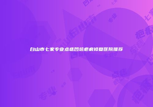 白山市七家专业点痣凹坑疤痕修复医院推荐