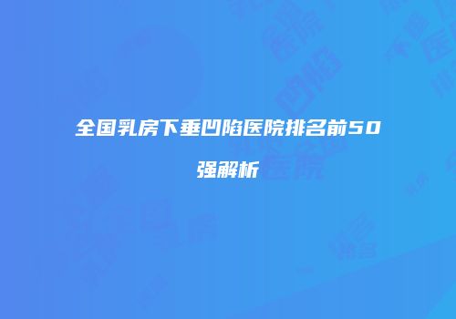全国乳房下垂凹陷医院排名前50强解析