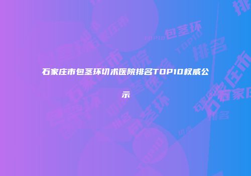 石家庄市包茎环切术医院排名TOP10权威公示