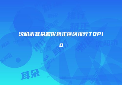 沈阳市耳朵畸形矫正医院排行TOP10