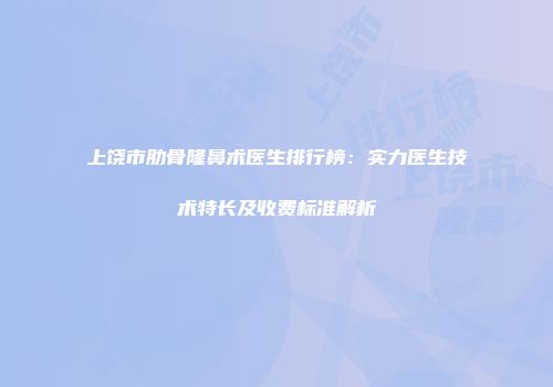 上饶市肋骨隆鼻术医生排行榜：实力医生技术特长及收费标准解析