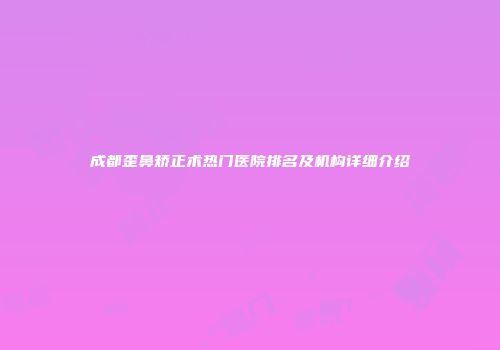 成都歪鼻矫正术热门医院排名及机构详细介绍