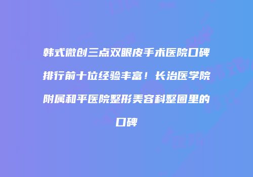 韩式微创三点双眼皮手术医院口碑排行前十位经验丰富！长治医学院附属和平医院整形美容科整圈里的口碑